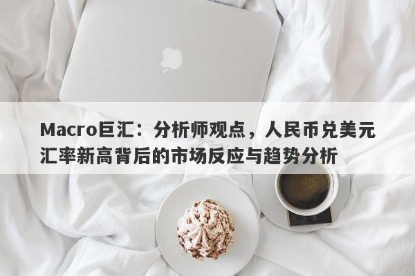 Macro巨汇：分析师观点，人民币兑美元汇率新高背后的市场反应与趋势分析-第1张图片-Macro Markets巨汇