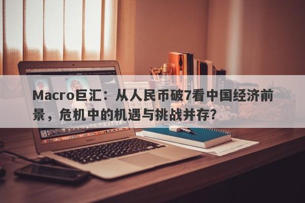 Macro巨汇：从人民币破7看中国经济前景，危机中的机遇与挑战并存？-第1张图片-Macro Markets巨汇