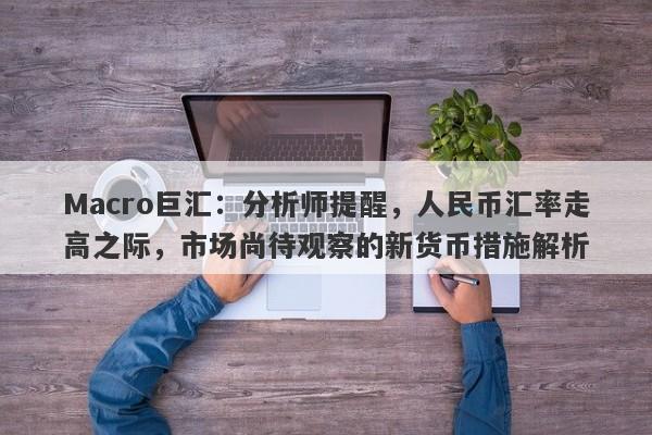 Macro巨汇：分析师提醒，人民币汇率走高之际，市场尚待观察的新货币措施解析-第1张图片-Macro Markets巨汇