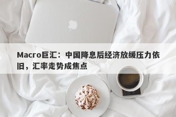 Macro巨汇：中国降息后经济放缓压力依旧，汇率走势成焦点-第1张图片-Macro Markets巨汇