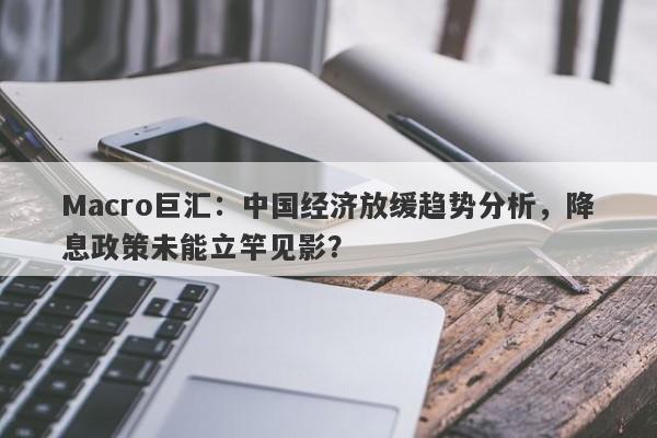 Macro巨汇：中国经济放缓趋势分析，降息政策未能立竿见影？-第1张图片-Macro Markets巨汇