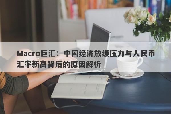 Macro巨汇：中国经济放缓压力与人民币汇率新高背后的原因解析-第1张图片-Macro Markets巨汇