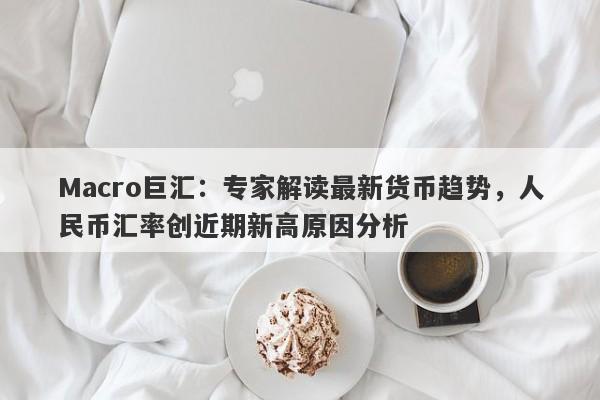 Macro巨汇：专家解读最新货币趋势，人民币汇率创近期新高原因分析-第1张图片-Macro Markets巨汇