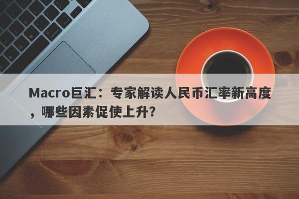 Macro巨汇：专家解读人民币汇率新高度，哪些因素促使上升？-第1张图片-Macro Markets巨汇