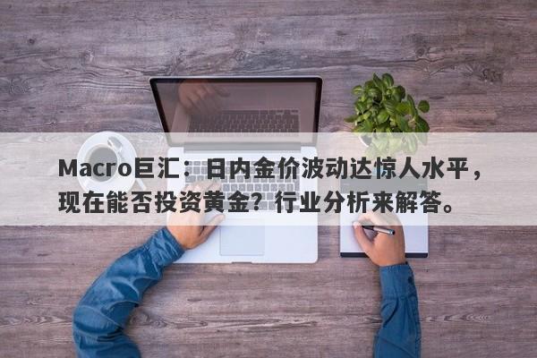 Macro巨汇：日内金价波动达惊人水平，现在能否投资黄金？行业分析来解答。-第1张图片-Macro Markets巨汇