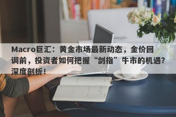 Macro巨汇：黄金市场最新动态，金价回调前，投资者如何把握“剑指”牛市的机遇？深度剖析！-第1张图片-Macro Markets巨汇