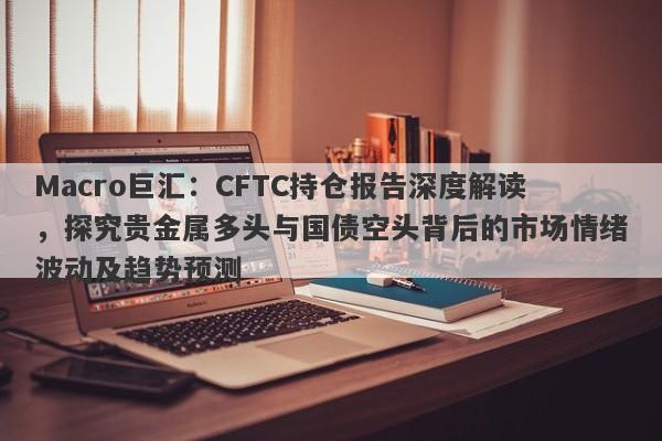 Macro巨汇：CFTC持仓报告深度解读，探究贵金属多头与国债空头背后的市场情绪波动及趋势预测-第1张图片-Macro Markets巨汇