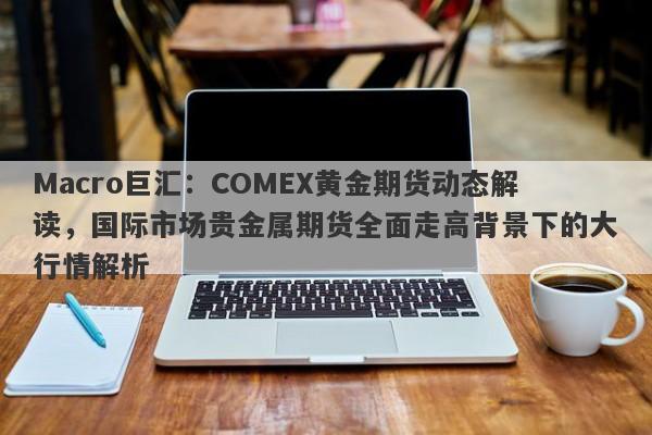 Macro巨汇：COMEX黄金期货动态解读，国际市场贵金属期货全面走高背景下的大行情解析-第1张图片-Macro Markets巨汇