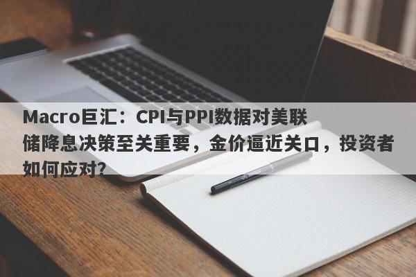 Macro巨汇：CPI与PPI数据对美联储降息决策至关重要，金价逼近关口，投资者如何应对？-第1张图片-Macro Markets巨汇