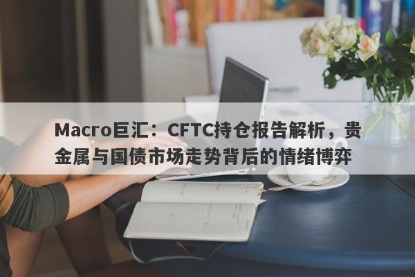 Macro巨汇：CFTC持仓报告解析，贵金属与国债市场走势背后的情绪博弈-第1张图片-Macro Markets巨汇