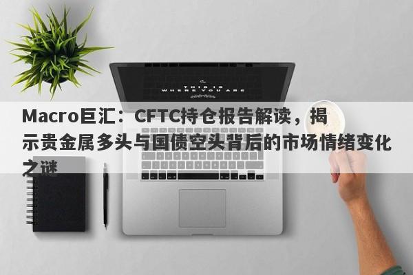 Macro巨汇：CFTC持仓报告解读，揭示贵金属多头与国债空头背后的市场情绪变化之谜-第1张图片-Macro Markets巨汇