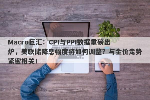 Macro巨汇：CPI与PPI数据重磅出炉，美联储降息幅度将如何调整？与金价走势紧密相关！-第1张图片-Macro Markets巨汇