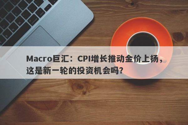 Macro巨汇：CPI增长推动金价上扬，这是新一轮的投资机会吗？-第1张图片-Macro Markets巨汇