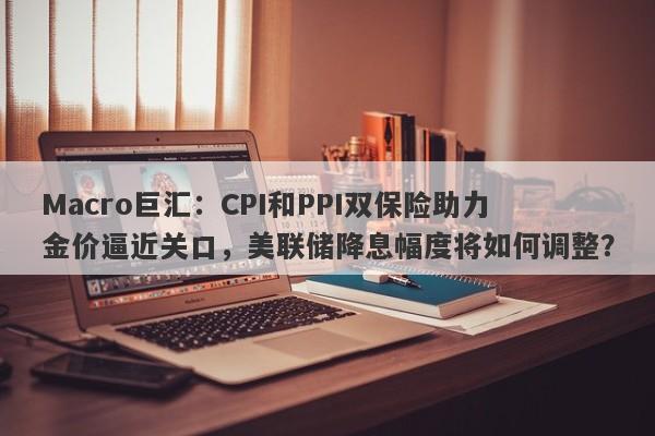 Macro巨汇：CPI和PPI双保险助力金价逼近关口，美联储降息幅度将如何调整？-第1张图片-Macro Markets巨汇