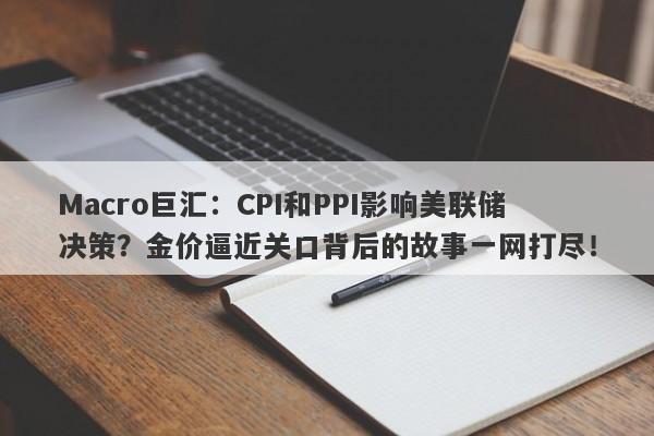 Macro巨汇：CPI和PPI影响美联储决策？金价逼近关口背后的故事一网打尽！-第1张图片-Macro Markets巨汇