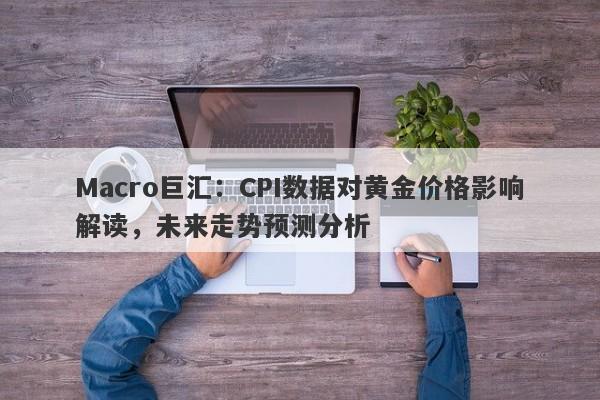 Macro巨汇：CPI数据对黄金价格影响解读，未来走势预测分析-第1张图片-Macro Markets巨汇