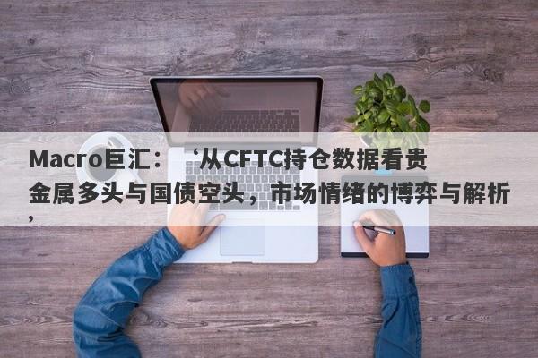 Macro巨汇：‘从CFTC持仓数据看贵金属多头与国债空头，市场情绪的博弈与解析’-第1张图片-Macro Markets巨汇