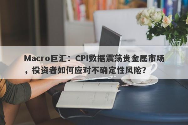 Macro巨汇：CPI数据震荡贵金属市场，投资者如何应对不确定性风险？-第1张图片-Macro Markets巨汇