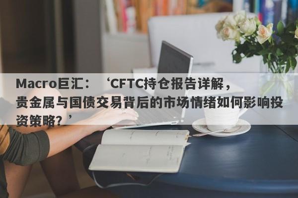 Macro巨汇：‘CFTC持仓报告详解，贵金属与国债交易背后的市场情绪如何影响投资策略？’-第1张图片-Macro Markets巨汇