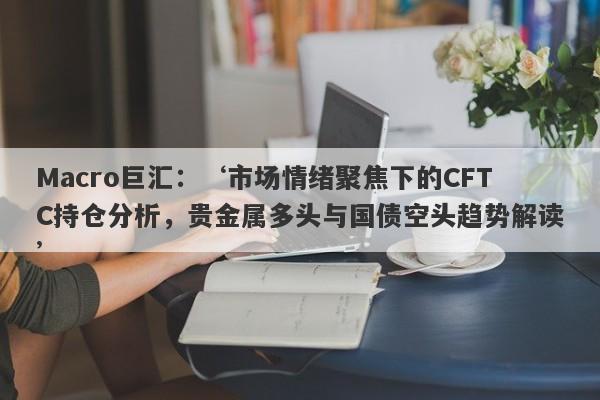 Macro巨汇：‘市场情绪聚焦下的CFTC持仓分析，贵金属多头与国债空头趋势解读’-第1张图片-Macro Markets巨汇