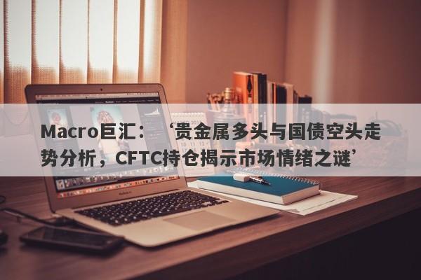 Macro巨汇：‘贵金属多头与国债空头走势分析，CFTC持仓揭示市场情绪之谜’-第1张图片-Macro Markets巨汇