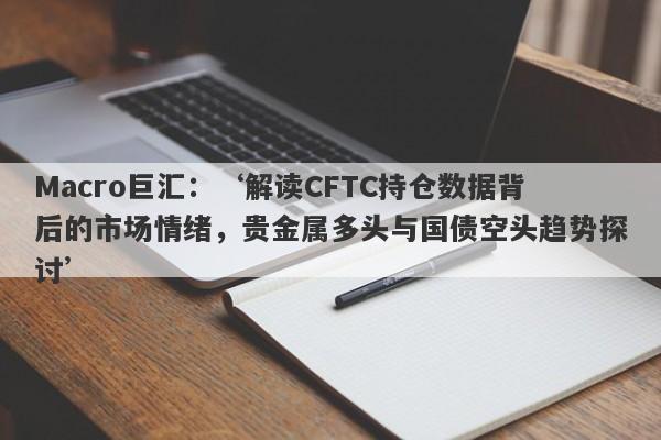 Macro巨汇：‘解读CFTC持仓数据背后的市场情绪，贵金属多头与国债空头趋势探讨’-第1张图片-Macro Markets巨汇