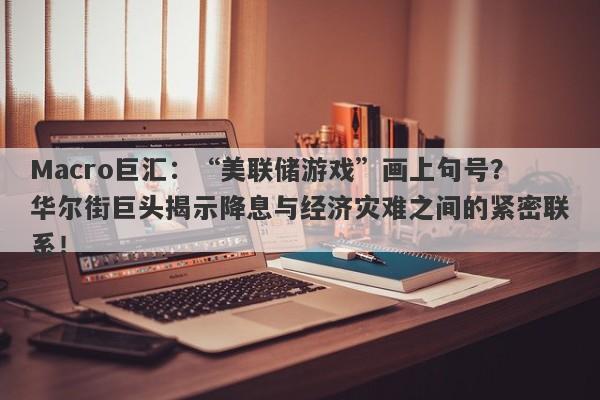 Macro巨汇：“美联储游戏”画上句号？华尔街巨头揭示降息与经济灾难之间的紧密联系！-第1张图片-Macro Markets巨汇