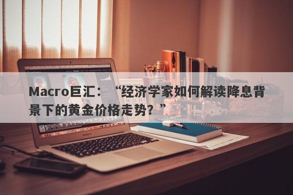 Macro巨汇：“经济学家如何解读降息背景下的黄金价格走势？”-第1张图片-Macro Markets巨汇