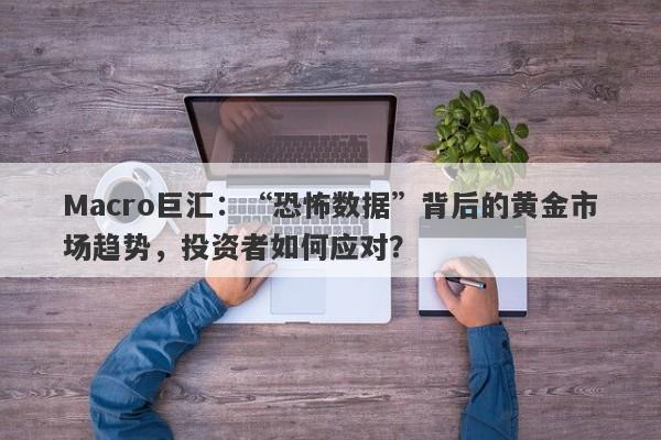 Macro巨汇：“恐怖数据”背后的黄金市场趋势，投资者如何应对？-第1张图片-Macro Markets巨汇