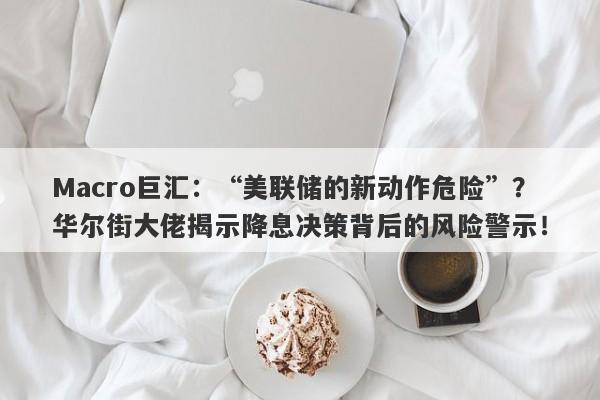 Macro巨汇：“美联储的新动作危险”？华尔街大佬揭示降息决策背后的风险警示！-第1张图片-Macro Markets巨汇