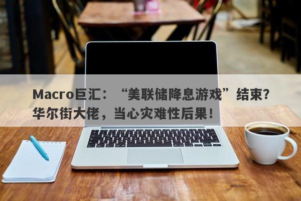 Macro巨汇：“美联储降息游戏”结束？华尔街大佬，当心灾难性后果！-第1张图片-Macro Markets巨汇