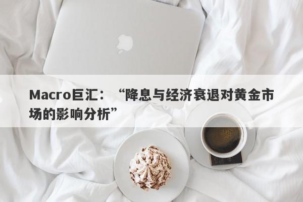 Macro巨汇：“降息与经济衰退对黄金市场的影响分析”-第1张图片-Macro Markets巨汇