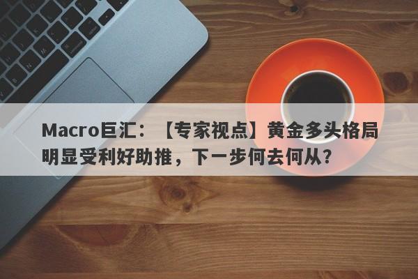 Macro巨汇：【专家视点】黄金多头格局明显受利好助推，下一步何去何从？-第1张图片-Macro Markets巨汇