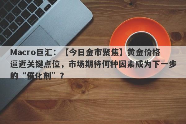 Macro巨汇：【今日金市聚焦】黄金价格逼近关键点位，市场期待何种因素成为下一步的“催化剂”？-第1张图片-Macro Markets巨汇