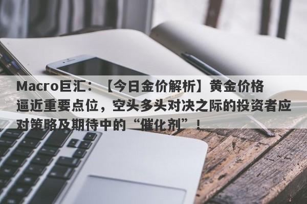 Macro巨汇：【今日金价解析】黄金价格逼近重要点位，空头多头对决之际的投资者应对策略及期待中的“催化剂”！-第1张图片-Macro Markets巨汇