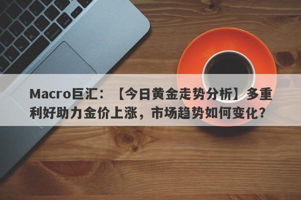 Macro巨汇：【今日黄金走势分析】多重利好助力金价上涨，市场趋势如何变化？-第1张图片-Macro Markets巨汇