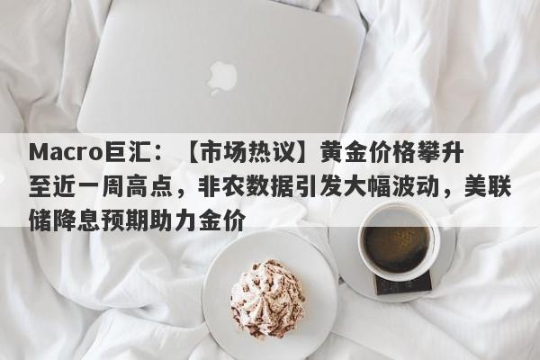 Macro巨汇：【市场热议】黄金价格攀升至近一周高点，非农数据引发大幅波动，美联储降息预期助力金价-第1张图片-Macro Markets巨汇