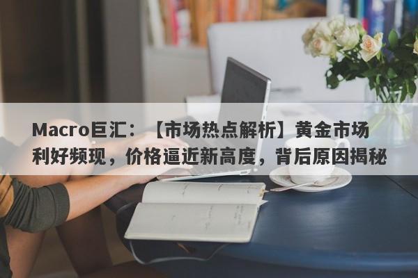 Macro巨汇：【市场热点解析】黄金市场利好频现，价格逼近新高度，背后原因揭秘-第1张图片-Macro Markets巨汇