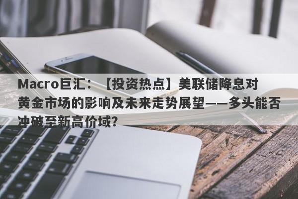 Macro巨汇：【投资热点】美联储降息对黄金市场的影响及未来走势展望——多头能否冲破至新高价域？-第1张图片-Macro Markets巨汇