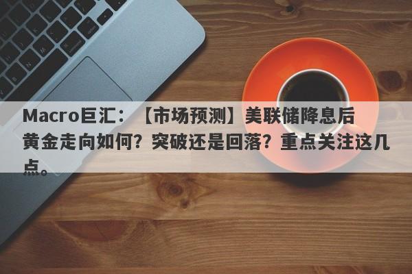 Macro巨汇：【市场预测】美联储降息后黄金走向如何？突破还是回落？重点关注这几点。-第1张图片-Macro Markets巨汇