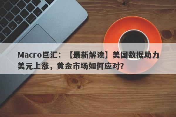 Macro巨汇：【最新解读】美国数据助力美元上涨，黄金市场如何应对？-第1张图片-Macro Markets巨汇