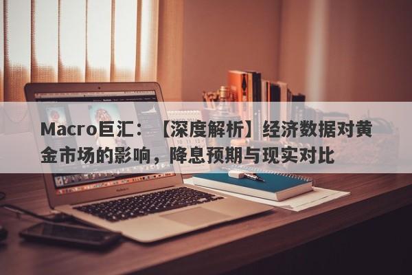 Macro巨汇：【深度解析】经济数据对黄金市场的影响，降息预期与现实对比-第1张图片-Macro Markets巨汇