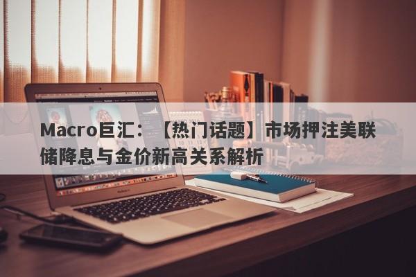 Macro巨汇：【热门话题】市场押注美联储降息与金价新高关系解析-第1张图片-Macro Markets巨汇