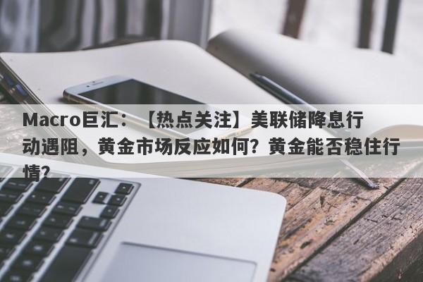 Macro巨汇：【热点关注】美联储降息行动遇阻，黄金市场反应如何？黄金能否稳住行情？-第1张图片-Macro Markets巨汇