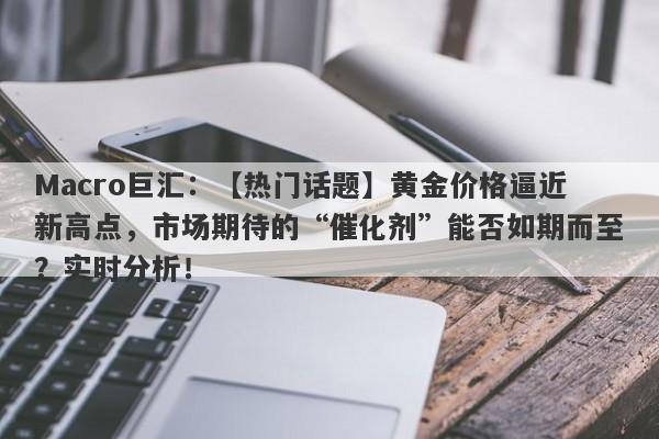 Macro巨汇：【热门话题】黄金价格逼近新高点，市场期待的“催化剂”能否如期而至？实时分析！-第1张图片-Macro Markets巨汇