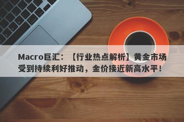 Macro巨汇：【行业热点解析】黄金市场受到持续利好推动，金价接近新高水平！-第1张图片-Macro Markets巨汇