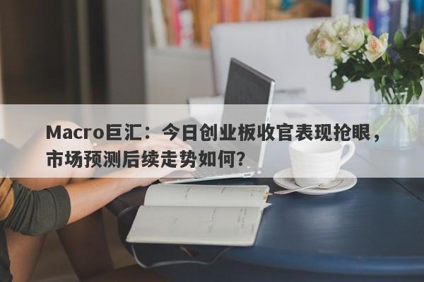 Macro巨汇：今日创业板收官表现抢眼，市场预测后续走势如何？-第1张图片-Macro Markets巨汇