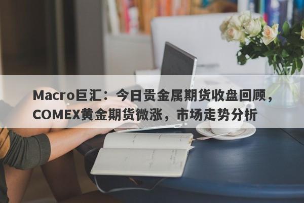 Macro巨汇：今日贵金属期货收盘回顾，COMEX黄金期货微涨，市场走势分析-第1张图片-Macro Markets巨汇