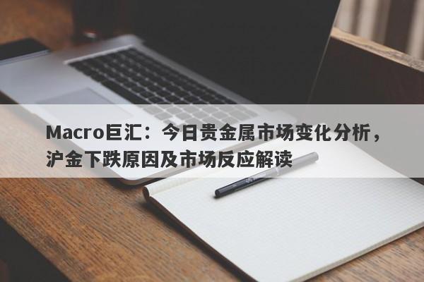 Macro巨汇：今日贵金属市场变化分析，沪金下跌原因及市场反应解读-第1张图片-Macro Markets巨汇